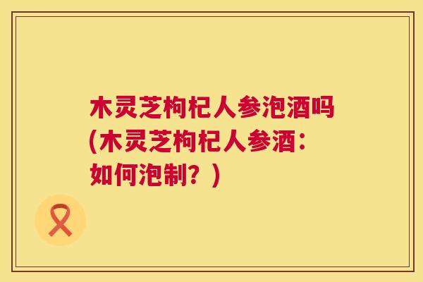 木灵芝枸杞人参泡酒吗(木灵芝枸杞人参酒:如何泡制?) 木灵芝枸杞人参泡酒吗(木灵芝枸杞人参酒:如何泡制?)