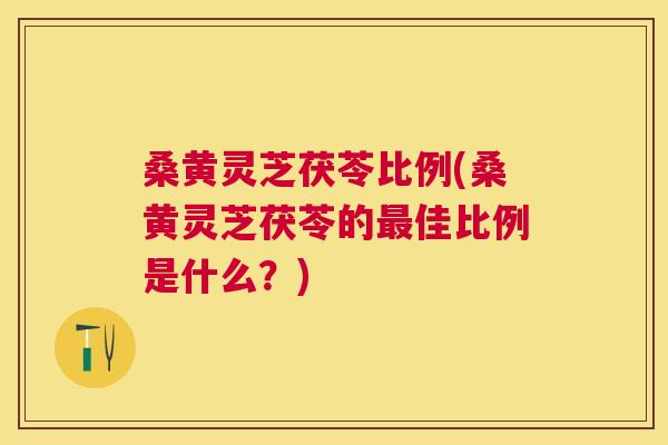 桑黄灵芝茯苓比例(桑黄灵芝茯苓的佳比例是什么?) 桑黄灵芝茯苓比例(桑黄灵芝茯苓的佳比例是什么?)