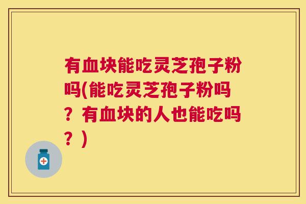 有块能吃灵芝孢子粉吗(能吃灵芝孢子粉吗？有块的人也能吃吗？)