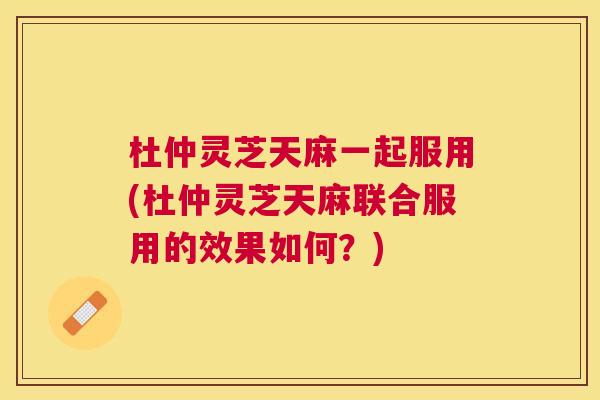 杜仲灵芝天麻一起服用(杜仲灵芝天麻联合服用的效果如何?) 杜仲灵芝天麻一起服用(杜仲灵芝天麻联合服用的效果如何?)
