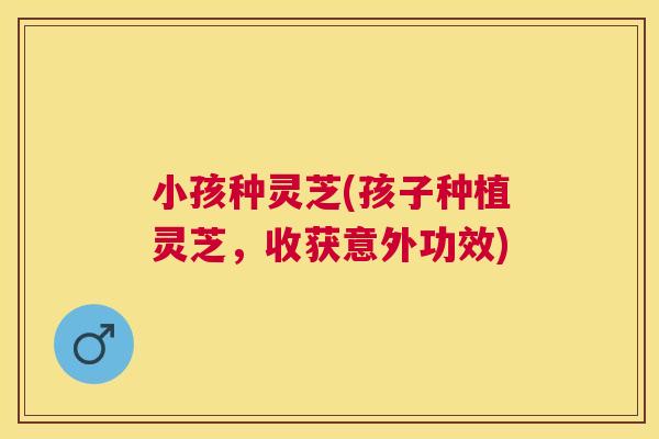 小孩种灵芝(孩子种植灵芝,收获意外功效) 小孩种灵芝(孩子种植灵芝,收获意外功效)