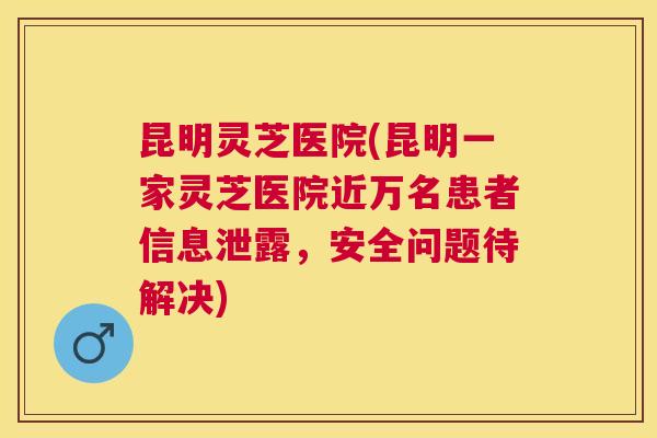 昆明灵芝医院(昆明一家灵芝医院近万名患者信息泄露，安全问题待解决)