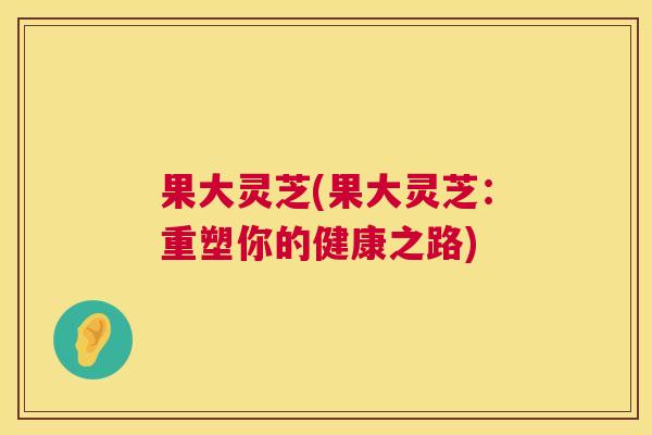 果大灵芝(果大灵芝：重塑你的健康之路)