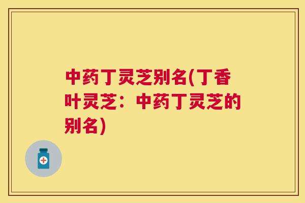 丁灵芝别名(丁香叶灵芝:丁灵芝的别名) 丁灵芝别名(丁香叶灵芝:丁灵芝的别名)