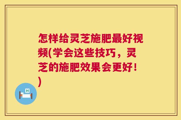 怎样给灵芝施肥好视频(学会这些技巧，灵芝的施肥效果会更好！)