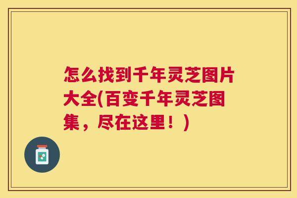 怎么找到千年灵芝图片大全(百变千年灵芝图集,尽在这里!) 怎么找到千年灵芝图片大全(百变千年灵芝图集,尽在这里!)