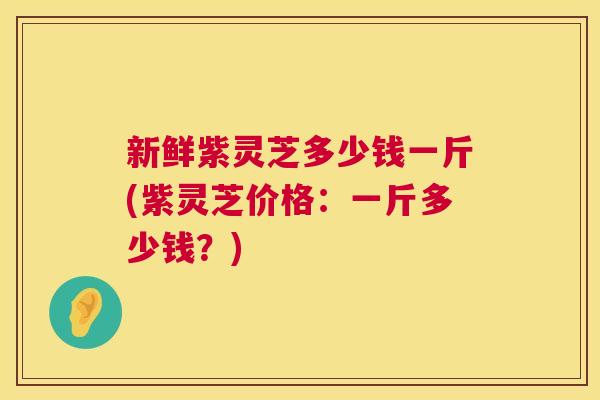新鲜紫灵芝多少钱一斤(紫灵芝价格：一斤多少钱？)
