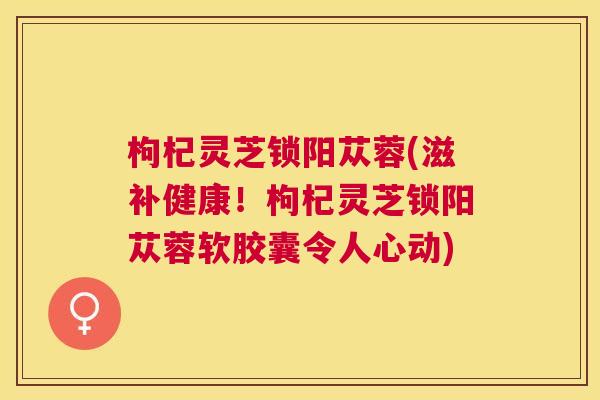 枸杞灵芝锁阳苁蓉(滋补健康!枸杞灵芝锁阳苁蓉软胶囊令人心动) 枸杞灵芝锁阳苁蓉(滋补健康!枸杞灵芝锁阳苁蓉软胶囊令人心动)