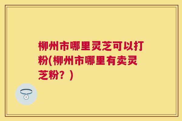 柳州市哪里灵芝可以打粉(柳州市哪里有卖灵芝粉?) 柳州市哪里灵芝可以打粉(柳州市哪里有卖灵芝粉?)