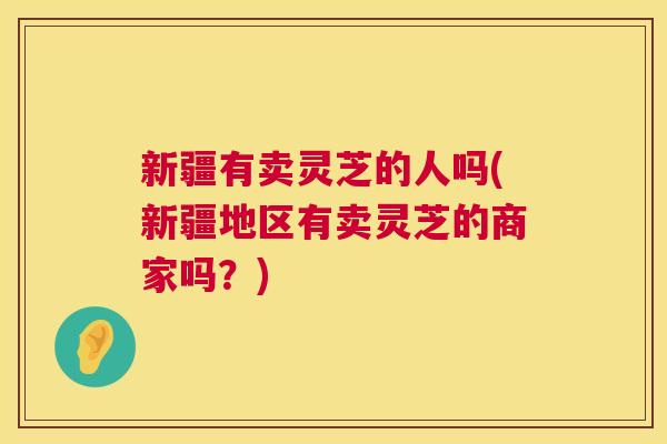 新疆有卖灵芝的人吗(新疆地区有卖灵芝的商家吗？)