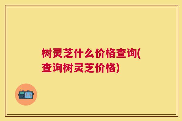 树灵芝什么价格查询(查询树灵芝价格) 树灵芝什么价格查询(查询树灵芝价格)