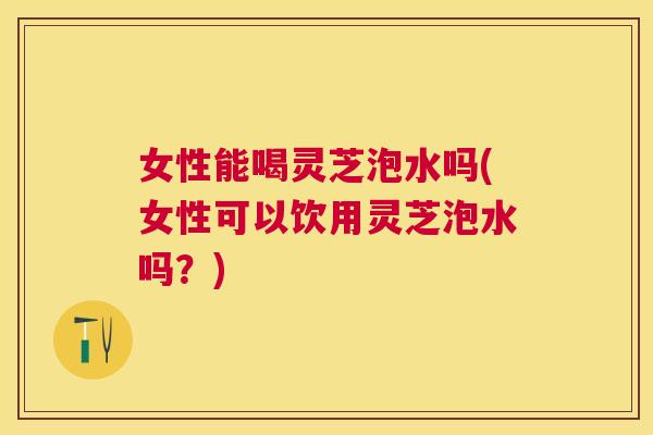 女性能喝灵芝泡水吗(女性可以饮用灵芝泡水吗?) 女性能喝灵芝泡水吗(女性可以饮用灵芝泡水吗?)