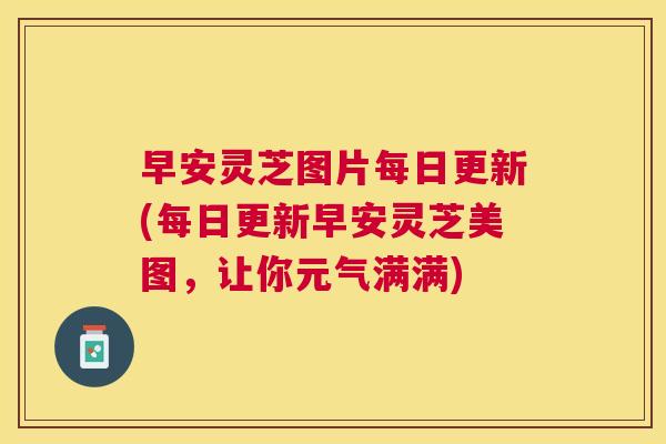 早安灵芝图片每日更新(每日更新早安灵芝美图,让你元气满满) 早安灵芝图片每日更新(每日更新早安灵芝美图,让你元气满满)