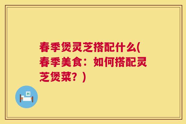 春季煲灵芝搭配什么(春季美食：如何搭配灵芝煲菜？)