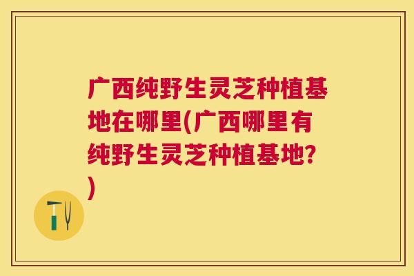 广西纯野生灵芝种植基地在哪里(广西哪里有纯野生灵芝种植基地？)