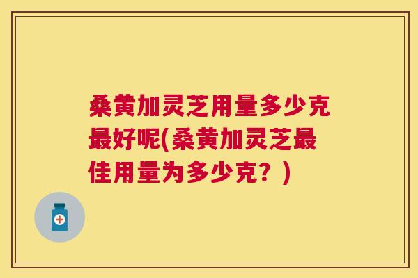 桑黄加灵芝用量多少克好呢(桑黄加灵芝佳用量为多少克?) 桑黄加灵芝用量多少克好呢(桑黄加灵芝佳用量为多少克?)