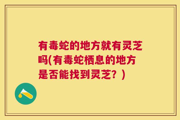 有毒蛇的地方就有灵芝吗(有毒蛇栖息的地方是否能找到灵芝？)
