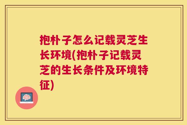 抱朴子怎么记载灵芝生长环境(抱朴子记载灵芝的生长条件及环境特征) 抱朴子怎么记载灵芝生长环境(抱朴子记载灵芝的生长条件及环境特征)