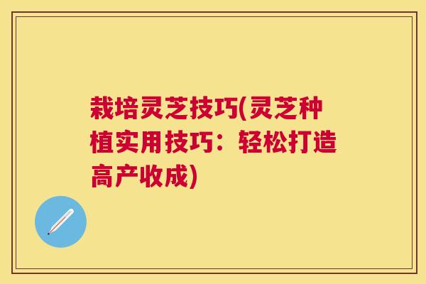 栽培灵芝技巧(灵芝种植实用技巧：轻松打造高产收成)