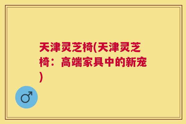 天津灵芝椅(天津灵芝椅:高端家具中的新宠) 天津灵芝椅(天津灵芝椅:高端家具中的新宠)