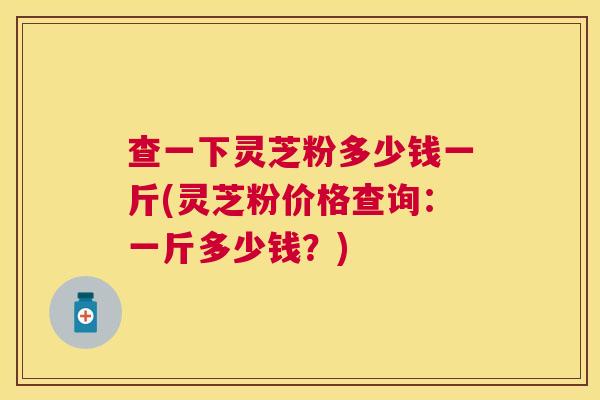 查一下灵芝粉多少钱一斤(灵芝粉价格查询:一斤多少钱?) 查一下灵芝粉多少钱一斤(灵芝粉价格查询:一斤多少钱?)