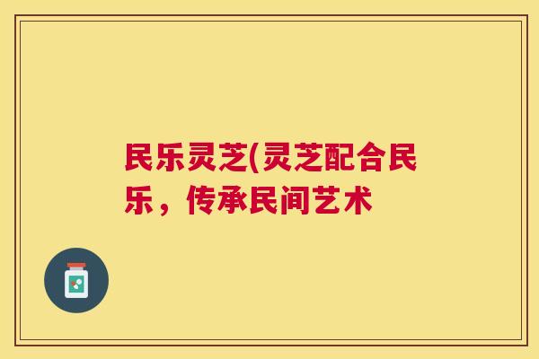 民乐灵芝(灵芝配合民乐，传承民间艺术