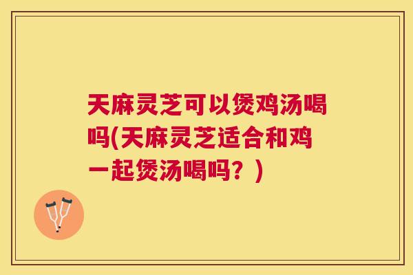 天麻灵芝可以煲鸡汤喝吗(天麻灵芝适合和鸡一起煲汤喝吗?) 天麻灵芝可以煲鸡汤喝吗(天麻灵芝适合和鸡一起煲汤喝吗?)