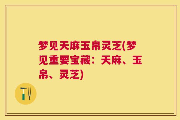 梦见天麻玉帛灵芝(梦见重要宝藏：天麻、玉帛、灵芝)