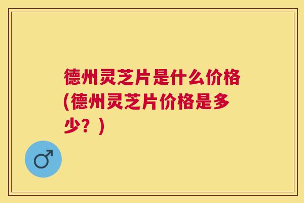 德州灵芝片是什么价格(德州灵芝片价格是多少?) 德州灵芝片是什么价格(德州灵芝片价格是多少?)