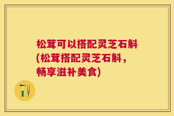 松茸可以搭配灵芝石斛(松茸搭配灵芝石斛,畅享滋补美食) 松茸可以搭配灵芝石斛(松茸搭配灵芝石斛,畅享滋补美食)