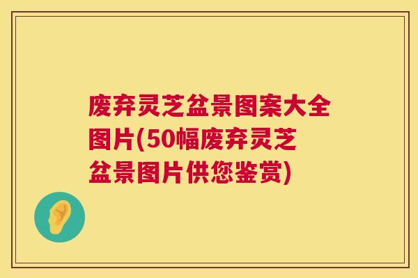 废弃灵芝盆景图案大全图片(50幅废弃灵芝盆景图片供您鉴赏) 废弃灵芝盆景图案大全图片(50幅废弃灵芝盆景图片供您鉴赏)