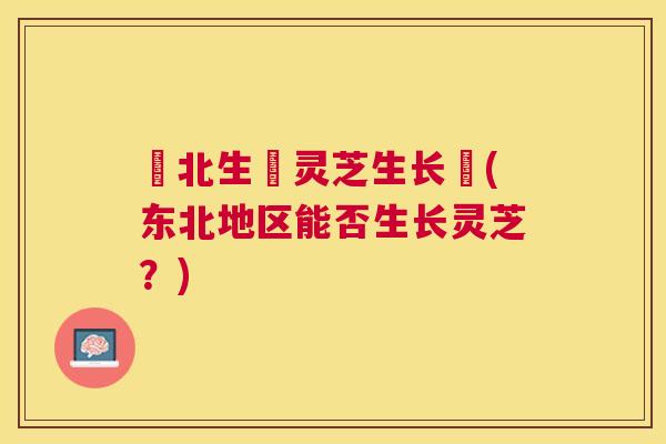 東北生長灵芝生长嗎(东北地区能否生长灵芝？)