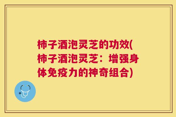 柿子酒泡灵芝的功效(柿子酒泡灵芝：增强身体免疫力的神奇组合)