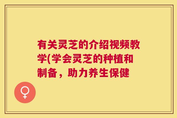 有关灵芝的介绍视频教学(学会灵芝的种植和制备，助力养生保健