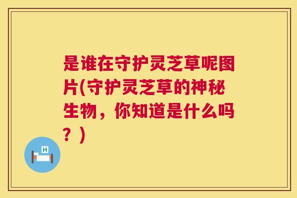 是谁在守护灵芝草呢图片(守护灵芝草的神秘生物，你知道是什么吗？)