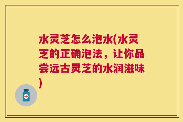 水灵芝怎么泡水(水灵芝的正确泡法，让你品尝远古灵芝的水润滋味)