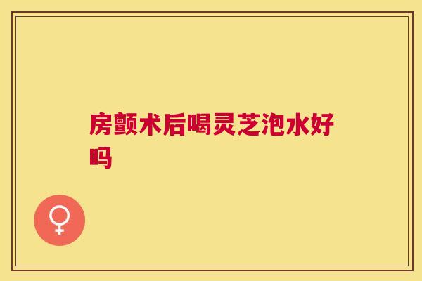 房颤术后喝灵芝泡水好吗