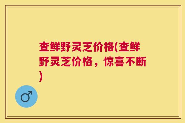 查鲜野灵芝价格(查鲜野灵芝价格，惊喜不断)