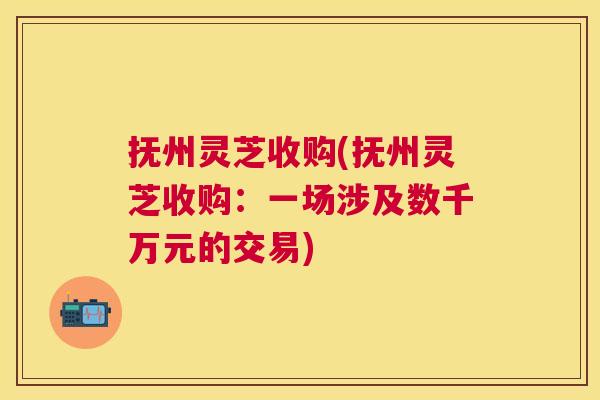 抚州灵芝收购(抚州灵芝收购:一场涉及数千万元的交易) 抚州灵芝收购(抚州灵芝收购:一场涉及数千万元的交易)