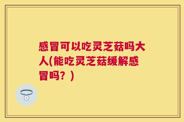 可以吃灵芝菇吗大人(能吃灵芝菇缓解吗？)