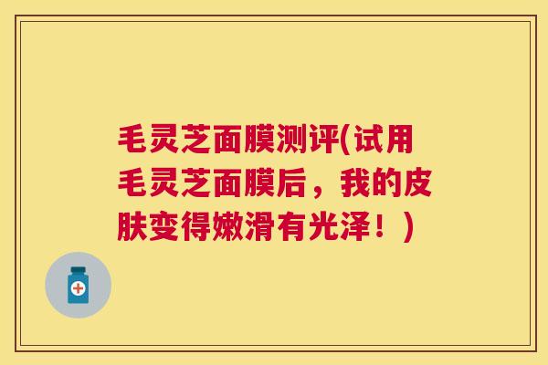 毛灵芝面膜测评(试用毛灵芝面膜后,我的变得嫩滑有光泽!) 毛灵芝面膜测评(试用毛灵芝面膜后,我的变得嫩滑有光泽!)