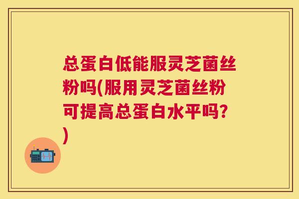 总蛋白低能服灵芝菌丝粉吗(服用灵芝菌丝粉可提高总蛋白水平吗？)
