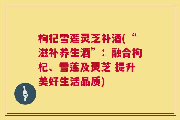 枸杞雪莲灵芝补酒(“滋补养生酒”：融合枸杞、雪莲及灵芝 提升美好生活品质)
