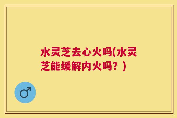 水灵芝去心火吗(水灵芝能缓解内火吗？)