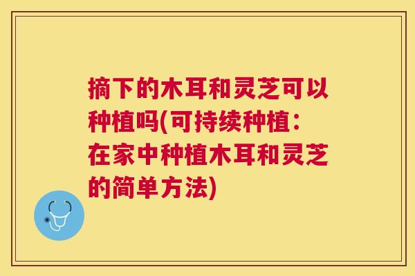 摘下的木耳和灵芝可以种植吗(可持续种植：在家中种植木耳和灵芝的简单方法)