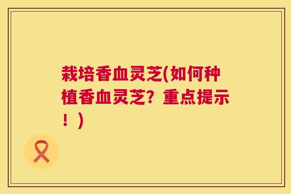 栽培香灵芝(如何种植香灵芝？重点提示！)