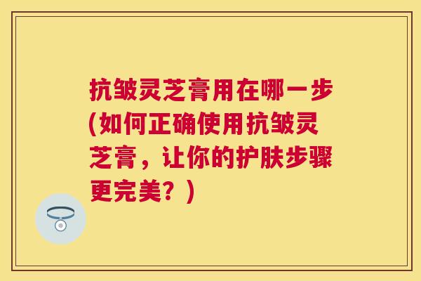 抗皱灵芝膏用在哪一步(如何正确使用抗皱灵芝膏，让你的护肤步骤更完美？)