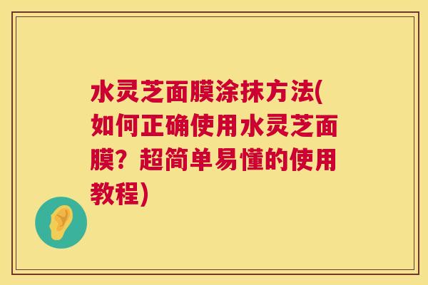 水灵芝面膜涂抹方法(如何正确使用水灵芝面膜?超简单易懂的使用教程) 水灵芝面膜涂抹方法(如何正确使用水灵芝面膜?超简单易懂的使用教程)