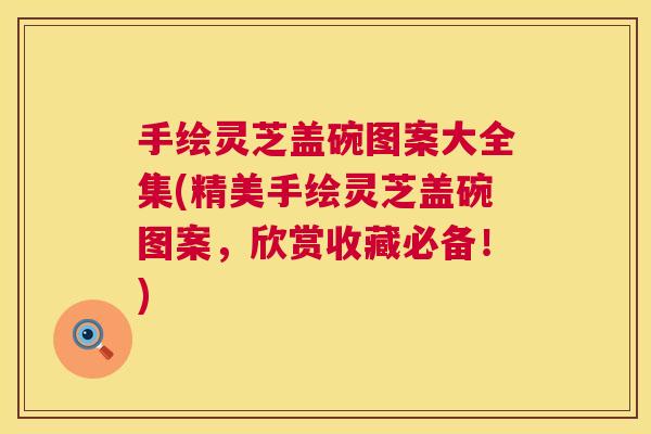 手绘灵芝盖碗图案大全集(精美手绘灵芝盖碗图案，欣赏收藏必备！)