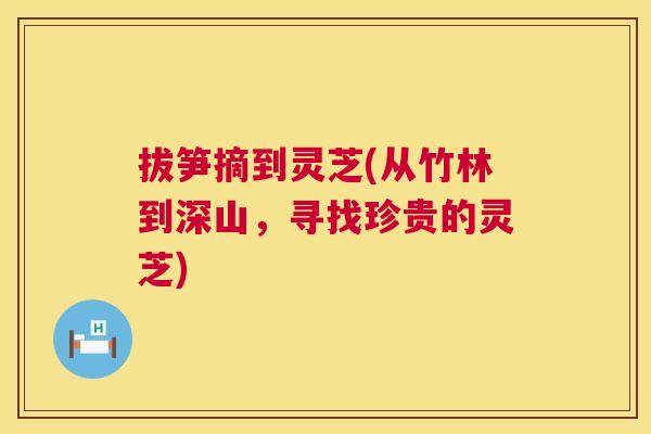 拔笋摘到灵芝(从竹林到深山,寻找珍贵的灵芝) 拔笋摘到灵芝(从竹林到深山,寻找珍贵的灵芝)